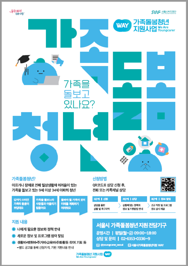 ר WAY SUUF ABA 가족돌봄청년 지원사업 We Are Youngcarer UIN 가족돌봄청년? 가족을 돌보고 있나요? 1년 아프거나 장애로 인해 일상생활에 어려움이 있는 가족을 돌보고 있는 9세 이상 34세 이하의 청년 신청방법 QR코드로 상담 신청 후, 전화 또는카톡채널 상담 123 갑자기 쓰러진 가족돌봄이 부담돼요 가족을 돌보느라 사람들과 어울리기 힘들어요 가족이 있어 미래를 계획하기 어려워요 1단계 신청 상담을 2단계 상담 상황 및 욕구과학 상황에 맞는 정책과 정보 및 지원방법안내 신규 자원 및 프로그램 정보 상시 제공 지원내용 나에게 필요한 정보와 정책 안내 새로운 정보 및 프로그램 참여 알림 생활비병원비주거비·교육비·문화활동 참여 기회 등 -별도 공고를 통해 신청자격 기한 지원내용 안내 서울시 가족돌봄청년지원 전담기구 운영시간 평일(월~금) 09:00~18:00 상담 및 문의 02-6353-0336~9 @youngcarer.seoul 서울시가족돌봄청년지원 WAY 가족돌봄청년 지원사업 We Are Youngcarer