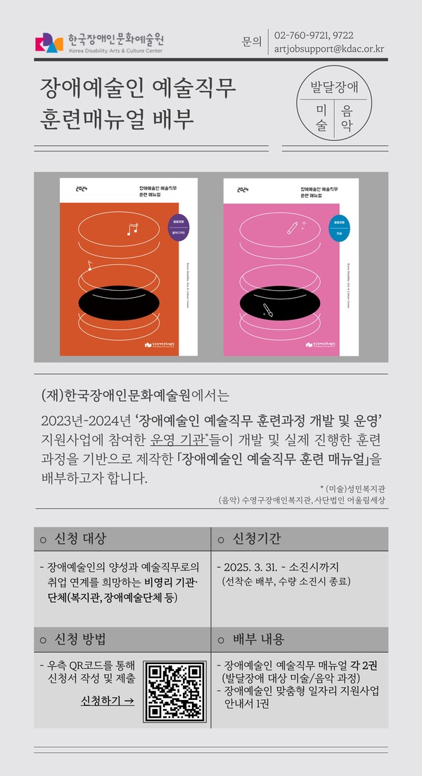  한국장애인문화예술원 문의 Korea Disability Arts & Culture Center 장애예술인 예술직무 훈련매뉴얼 배부 02-760-9721, 9722 artjobsupport@kdac.or.kr 발달장애 미음 술악 2024 훈련 매뉴얼 장애예술인 예술직 2024 010 (재)한국장애인문화예술원에서는 2023 년 2024년 '장애예술인 예술직무 훈련과정 개발 및 운영' 지원사업에 참여한 운영 기관들이 개발 및 실제 진행한 훈련 과정을 기반으로 제작한 「장애예술인 예술직무 훈련 매뉴얼」을 배부하고자 합니다. *(미술)성민복지관 (음악) 수영구장애인복지관, 사단법인 어울림세상 ᄋ 신청 대상 ○ 신청기간 -장애예술인의 양성과 예술직무로의 취업 연계를 희망하는 비영리 기관. 단체(복지관, 장애예술단체 등) ・2025. 3. 31. - 소진시까지 (선착순 배부, 수량 소진시 종료) ○신청 방법 - 우측 QR코드를 통해 신청서 작성 및 제출 신청하기 → ᄋ 배부 내용 장애예술인 예술직무 매뉴얼 각 2권 (발달장애 대상 미술/음악 과정) ・장애예술인 맞춤형 일자리 지원사업 안내서 1권