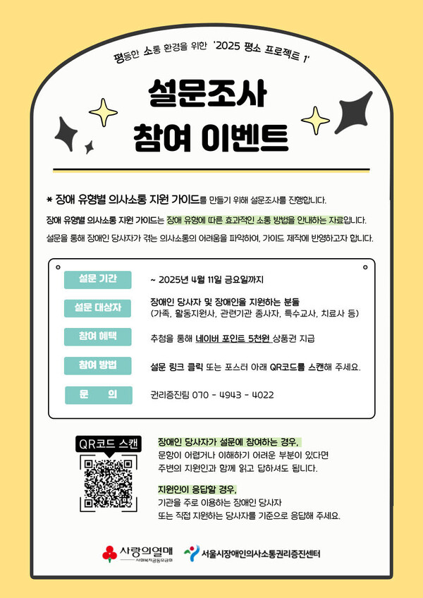 평등한 소통 환경을 위한 '2025 평소 프로젝트 1' 설문조사 참여 이벤트 * 장애 유형별 의사소통 지원 가이드를 만들기 위해 설문조사를 진행합니다. 장애유형별 의사소통 지원 가이드는 장애 유형에 따른 효과적인 소통 방법을 안내하는 자료입니다. 설문을 통해 장애인 당사자가 겪는 의사소통의 어려움을 파악하여, 가이드 제작에 반영하고자 합니다. 설문기간 ~ ・2025년 4월 11일 금요일까지 장애인 당사자 및 장애인을 지원하는 분들 설문대상자 (가족, 활동지원사, 관련기관 종사자, 특수교사, 치료사 등) 참여 혜택 추첨을 통해 네이버 포인트 5천원 상품권 지급 참여 방법 설문 링크 클릭 또는 포스터 아래 QR코드를 스캔해 주세요. 문 의 권리증진팀 070-4943-4022 QR코드 스캔 장애인 당사자가 설문에 참여하는 경우, 문항이 어렵거나 이해하기 어려운 부분이 있다면 주변의 지원인과 함께 읽고 답하셔도 됩니다. 지원인이 응답할 경우, 기관을 주로 이용하는 장애인 당사자 또는 직접 지원하는 당사자를 기준으로 응답해 주세요. 사랑의열매 '서울시장애인의사소통권리증진센터 -사회복지공동모금
