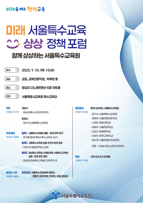  미래를 여는 협력교육 미래 서울특수교육 상상 정책포럼 함께 상상하는서울특수교육원 [일시 2025.7.10. () 15:00 [대상 교원, 교육전문직원, 학부모 등 장소 4 왕십리 디노체컨벤션 6층 아트홀 주최 4 서울특별시교육청 특수교육과 •정근식(서울특별시교육감) 개회 개회식 15:00~15:10 임금섭(특수교육과 장학관) 종합토론 1605-16:55 함께 상상하는 서울특수교육원 환영사 •정근식(서울특별시교육감) 주제발표 15:10~16:00 발제] 서울특수교육원 설립·운영정책연구 특수교육과 교수) •김기룡(중부대학교 발제2 서울특수교육원 설립 추진단 운영 결과 •김명희(서울강명초등학교) •나경은 (중부대학교) •박재우 (서울정민학교) ・오성근(방배중학교) ·이성아(문현고등학교) •정순경(서울장애인부모연대) 동영상 시청 16:00-16:05 ・이유선(서울광진학교 교감) •진행: 이재섭 (특수교육과 장학관) 발제3 경남특수교육원 사례를 통한 서울특수교육원 설립·운영 방안 제언 ・김상현(경남특수교육원 교육연구사) 폐회 사후 의견조사 및 폐회 16:55-17:00 현장의견서울특수교육원에 바란다. ・콘텐츠 공모(학생, 학부모, 교원) 동영상 서울특별시교육청