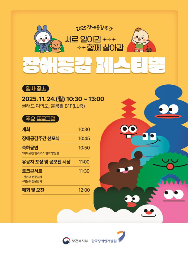 2025 장애공감주간 / 서로 알아감 함께 살아감 / 장애공감 페스티벌 / 일시장소 2025. 11. 24.(월) 10:30 ~ 13:00 글래드호텔 여의도, 블룸홀B1F(LL층) / 주요 프로그램 개회 10:30 장애공감주간 선포식 10:45 축하공연(아트위캔 헬리오스 현악 앙상블) 10:50 유공자 포상 및 공모전 시상 11:00 토크 콘서트 신인교 전문강사, 이윤주 전문강사 11:30 폐회 및 오찬 12:00 / 보건복지부 한국장애인개발원